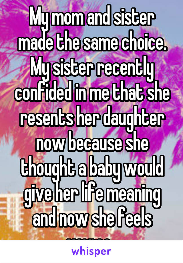 My mom and sister made the same choice. My sister recently confided in me that she resents her daughter now because she thought a baby would give her life meaning and now she feels worse. 