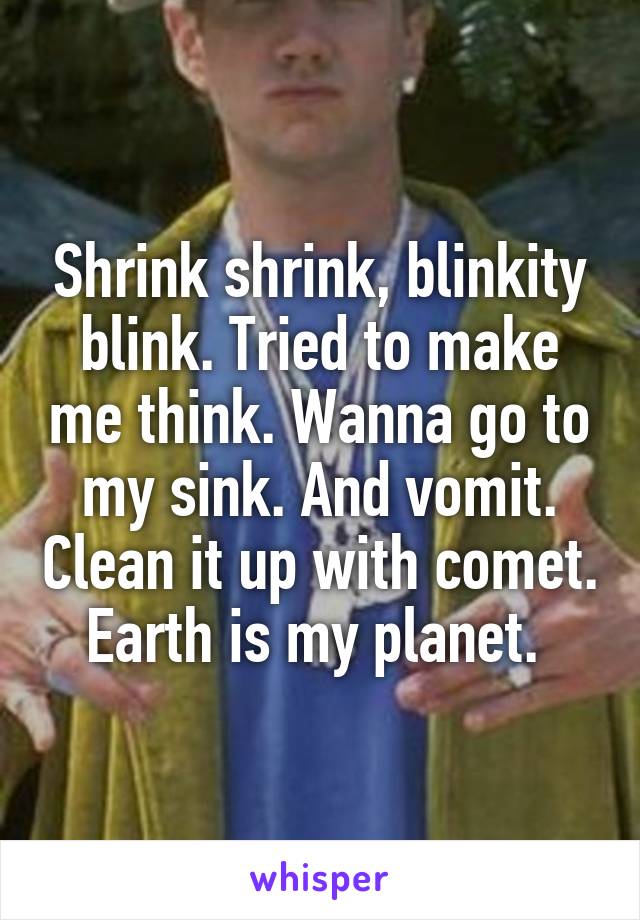 Shrink shrink, blinkity blink. Tried to make me think. Wanna go to my sink. And vomit. Clean it up with comet. Earth is my planet. 