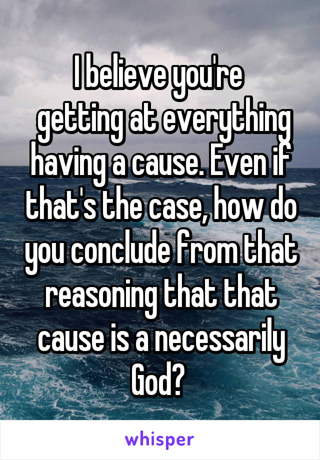 I believe you're 
 getting at everything having a cause. Even if that's the case, how do you conclude from that reasoning that that cause is a necessarily God? 