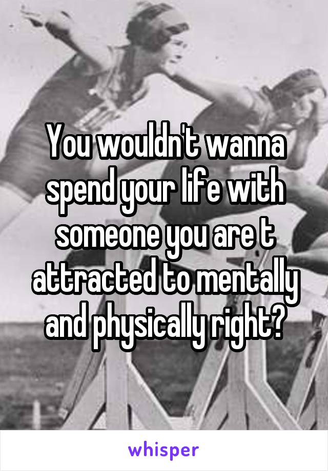 You wouldn't wanna spend your life with someone you are t attracted to mentally and physically right?