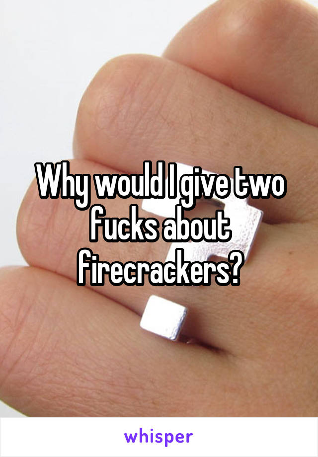 Why would I give two fucks about firecrackers?