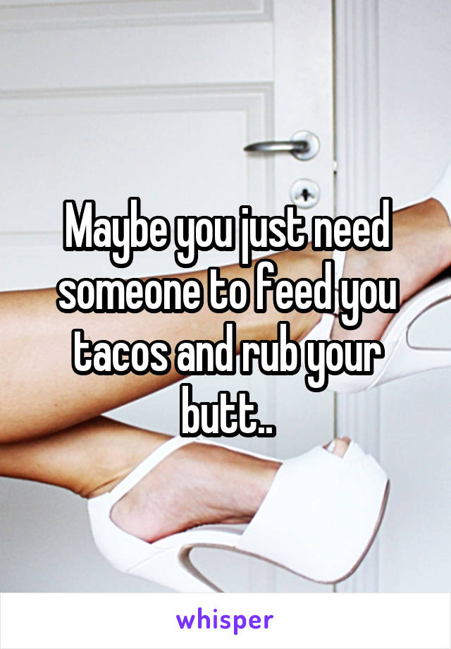 Maybe you just need someone to feed you tacos and rub your butt..