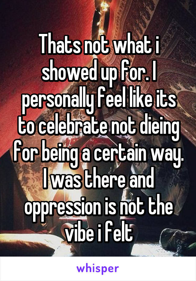 Thats not what i showed up for. I personally feel like its to celebrate not dieing for being a certain way. I was there and oppression is not the vibe i felt