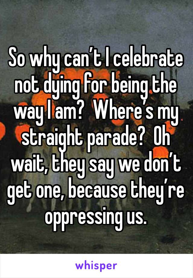 So why can’t I celebrate not dying for being the way I am?  Where’s my straight parade?  Oh wait, they say we don’t get one, because they’re oppressing us.