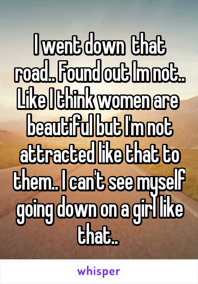 I went down  that road.. Found out Im not.. Like I think women are  beautiful but I'm not attracted like that to them.. I can't see myself going down on a girl like that.. 