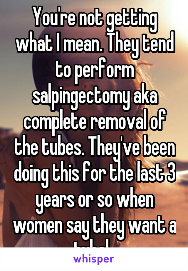 You're not getting what I mean. They tend to perform salpingectomy aka complete removal of the tubes. They've been doing this for the last 3 years or so when women say they want a tubal. 