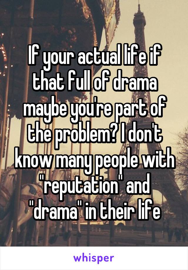 If your actual life if that full of drama maybe you're part of the problem? I don't know many people with "reputation" and "drama" in their life