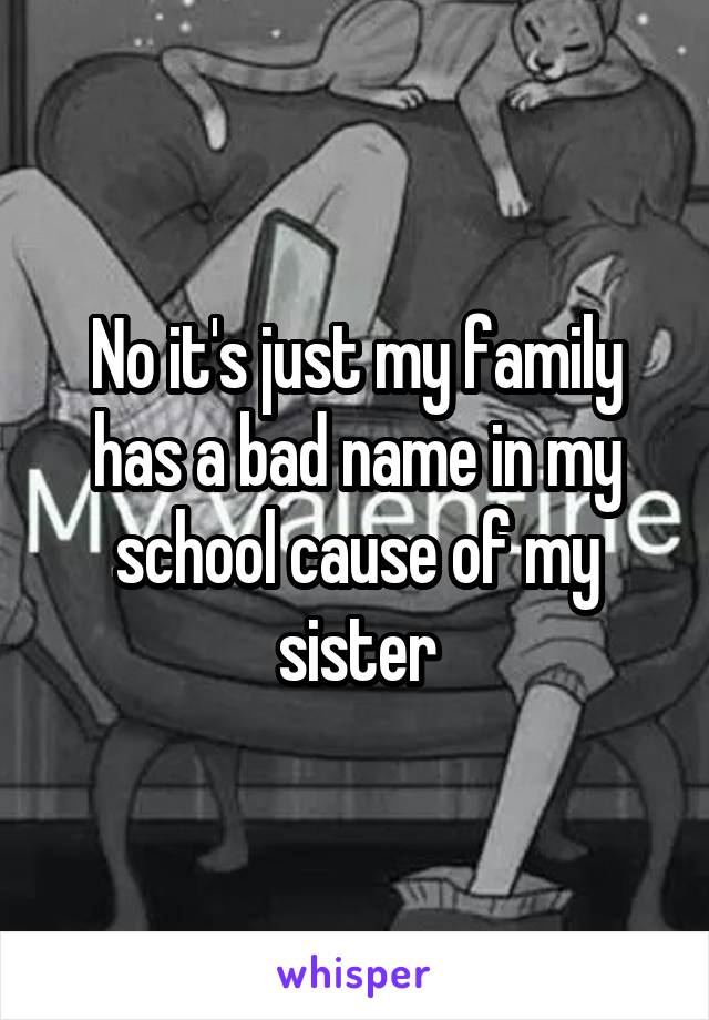 No it's just my family has a bad name in my school cause of my sister