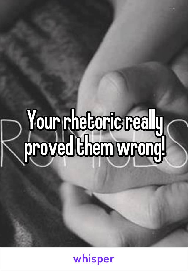 Your rhetoric really proved them wrong!