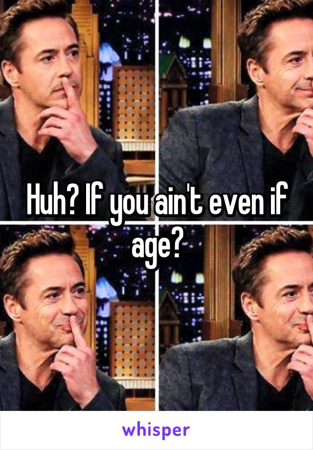 Huh? If you ain't even if age?