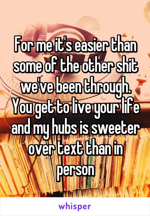 For me it's easier than some of the other shit we've been through. You get to live your life and my hubs is sweeter over text than in person