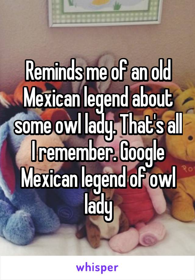 Reminds me of an old Mexican legend about some owl lady. That's all I remember. Google Mexican legend of owl lady