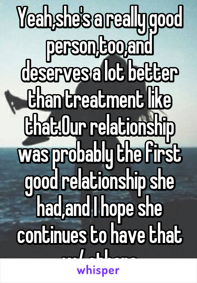 Yeah,she's a really good person,too,and deserves a lot better than treatment like that.Our relationship was probably the first good relationship she had,and I hope she continues to have that w/ others