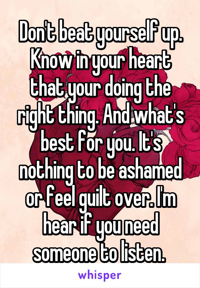 Don't beat yourself up. Know in your heart that your doing the right thing. And what's best for you. It's nothing to be ashamed or feel guilt over. I'm hear if you need someone to listen. 