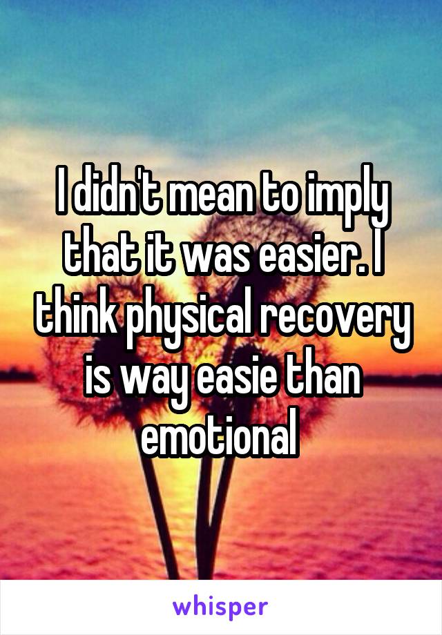 I didn't mean to imply that it was easier. I think physical recovery is way easie than emotional 