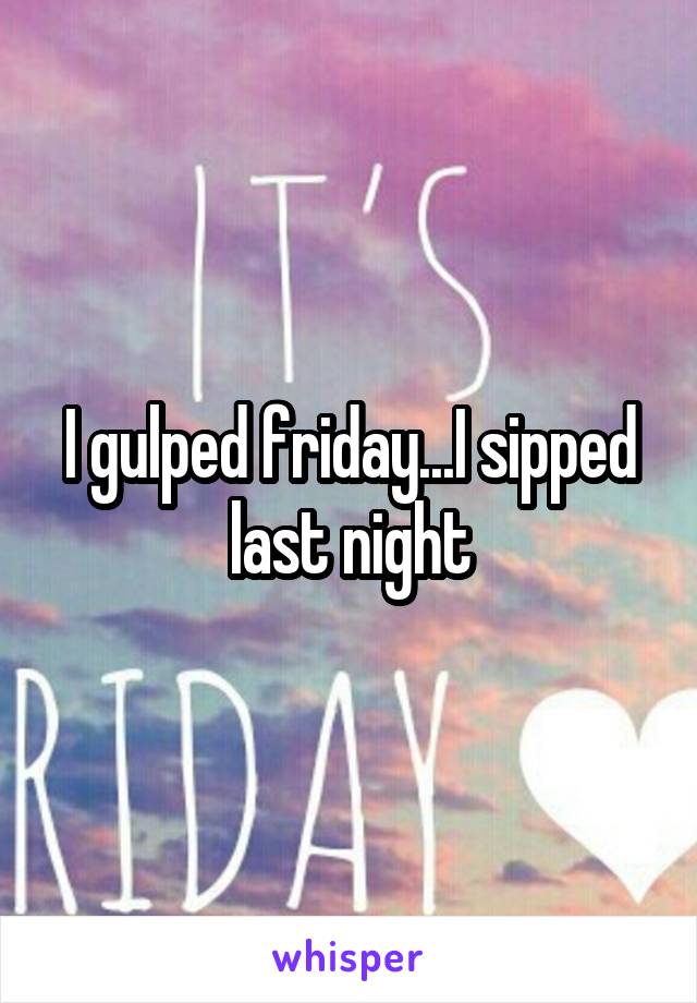 I gulped friday...I sipped last night