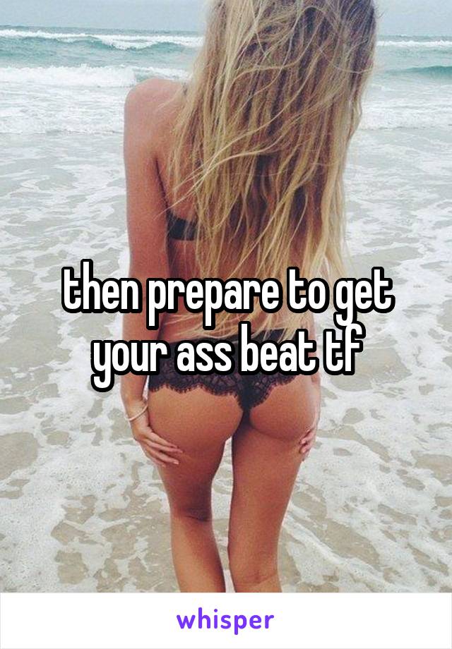 then prepare to get your ass beat tf