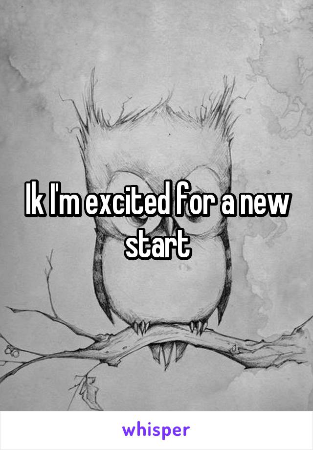 Ik I'm excited for a new start