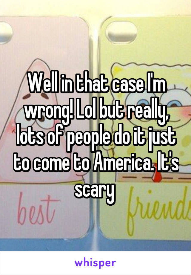 Well in that case I'm wrong! Lol but really, lots of people do it just to come to America. It's scary 