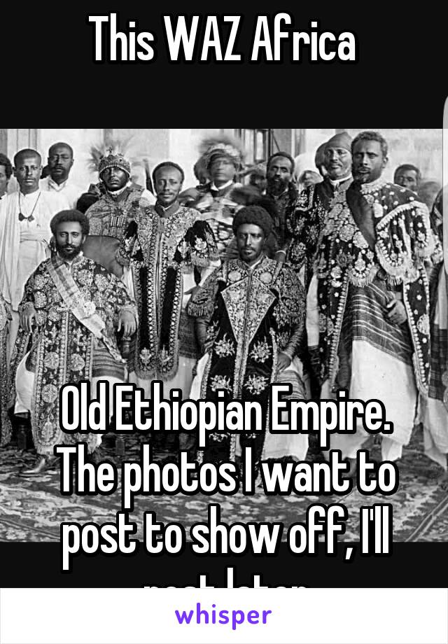 This WAZ Africa 





Old Ethiopian Empire. The photos I want to post to show off, I'll post later