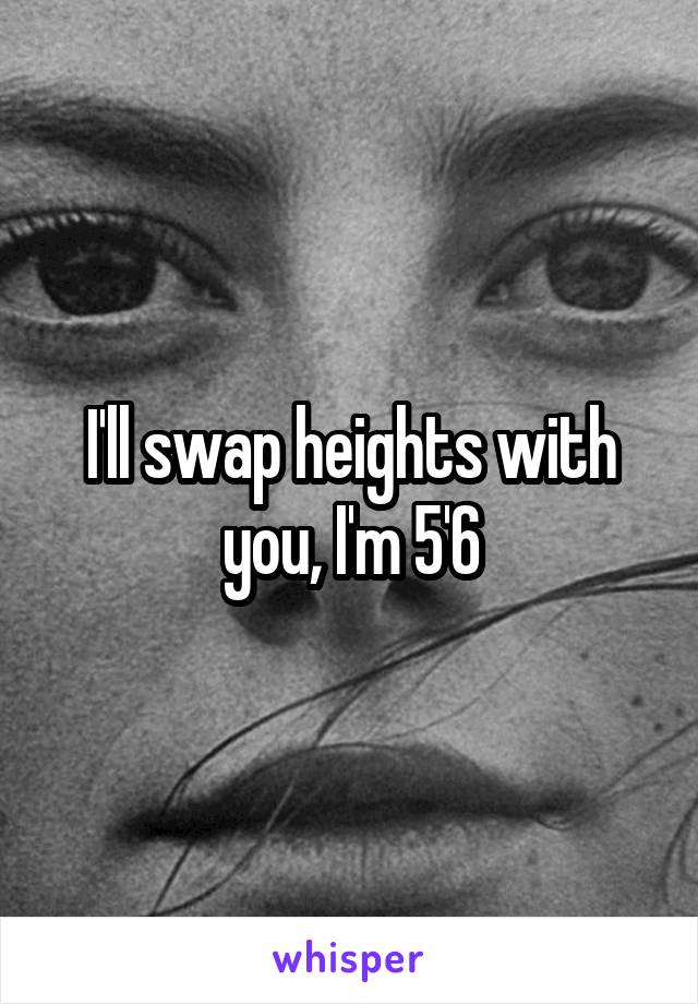 I'll swap heights with you, I'm 5'6