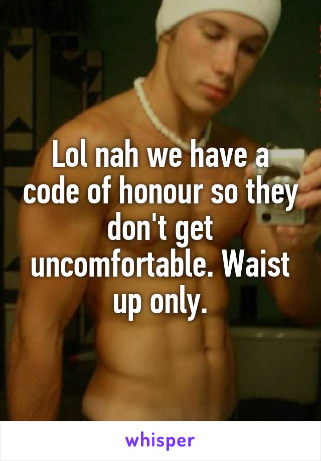 Lol nah we have a code of honour so they don't get uncomfortable. Waist up only.