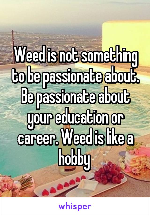 Weed is not something to be passionate about. Be passionate about your education or career. Weed is like a hobby 