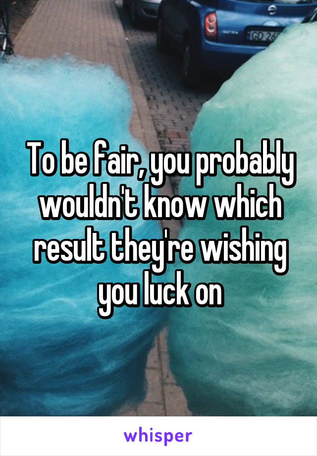 To be fair, you probably wouldn't know which result they're wishing you luck on