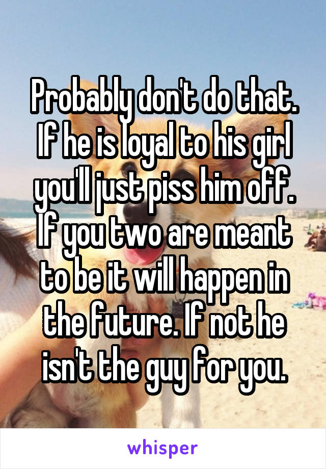 Probably don't do that. If he is loyal to his girl you'll just piss him off. If you two are meant to be it will happen in the future. If not he isn't the guy for you.