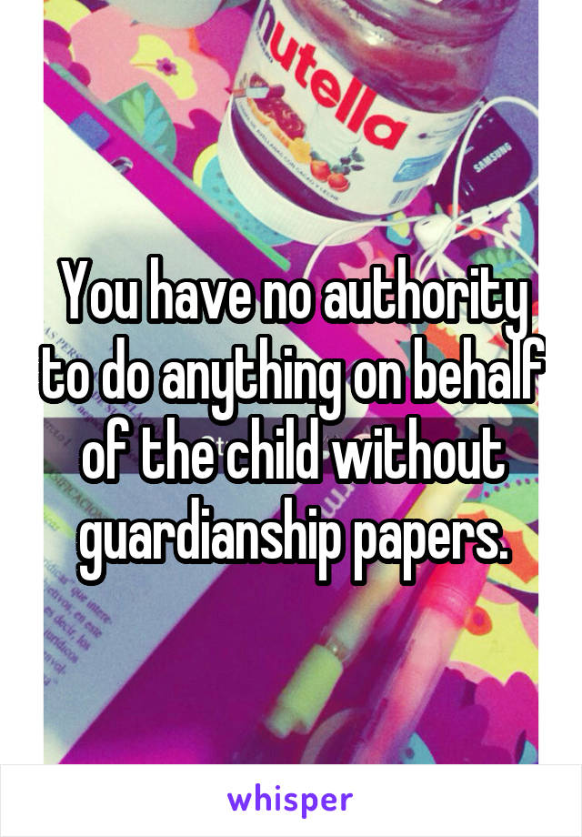 You have no authority to do anything on behalf of the child without guardianship papers.