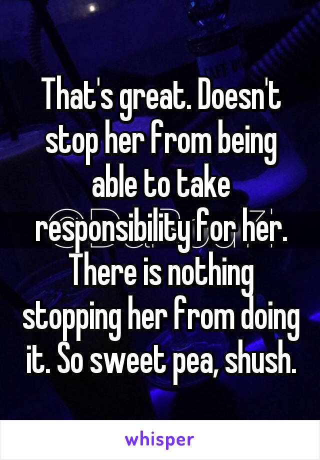 That's great. Doesn't stop her from being able to take responsibility for her. There is nothing stopping her from doing it. So sweet pea, shush.