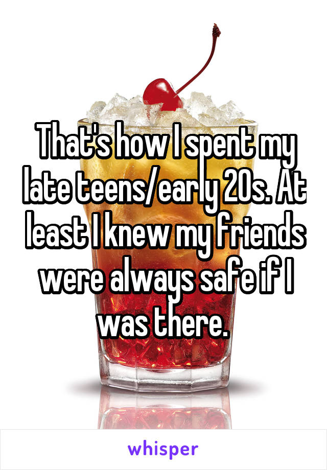 That's how I spent my late teens/early 20s. At least I knew my friends were always safe if I was there. 