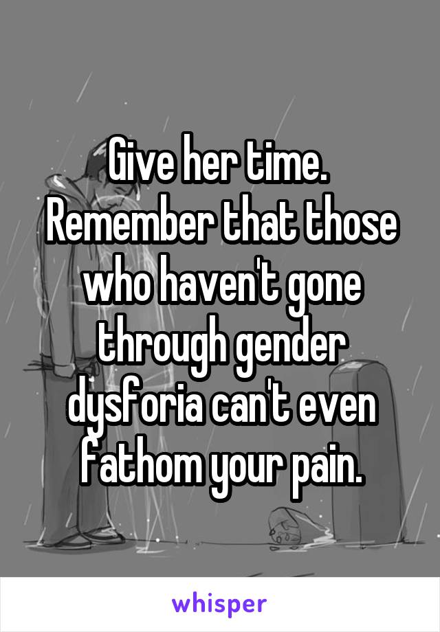 Give her time. 
Remember that those who haven't gone through gender dysforia can't even fathom your pain.