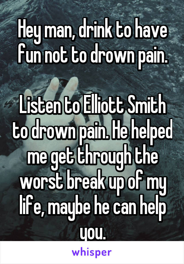 Hey man, drink to have fun not to drown pain.

Listen to Elliott Smith to drown pain. He helped me get through the worst break up of my life, maybe he can help you.