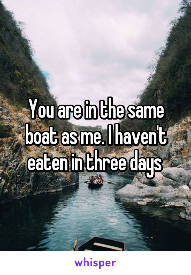 You are in the same boat as me. I haven't eaten in three days 