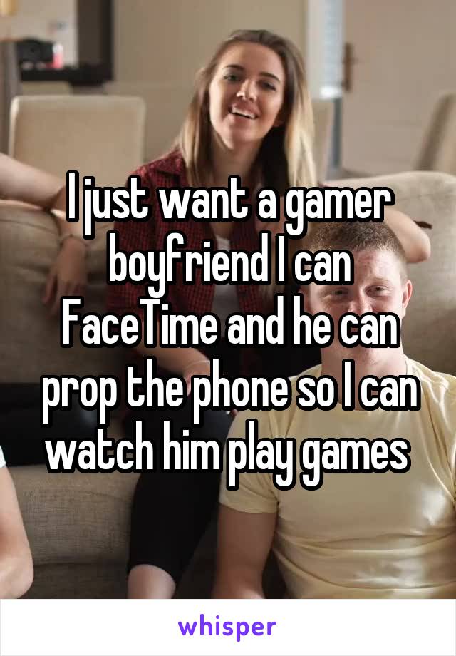 I just want a gamer boyfriend I can FaceTime and he can prop the phone so I can watch him play games 