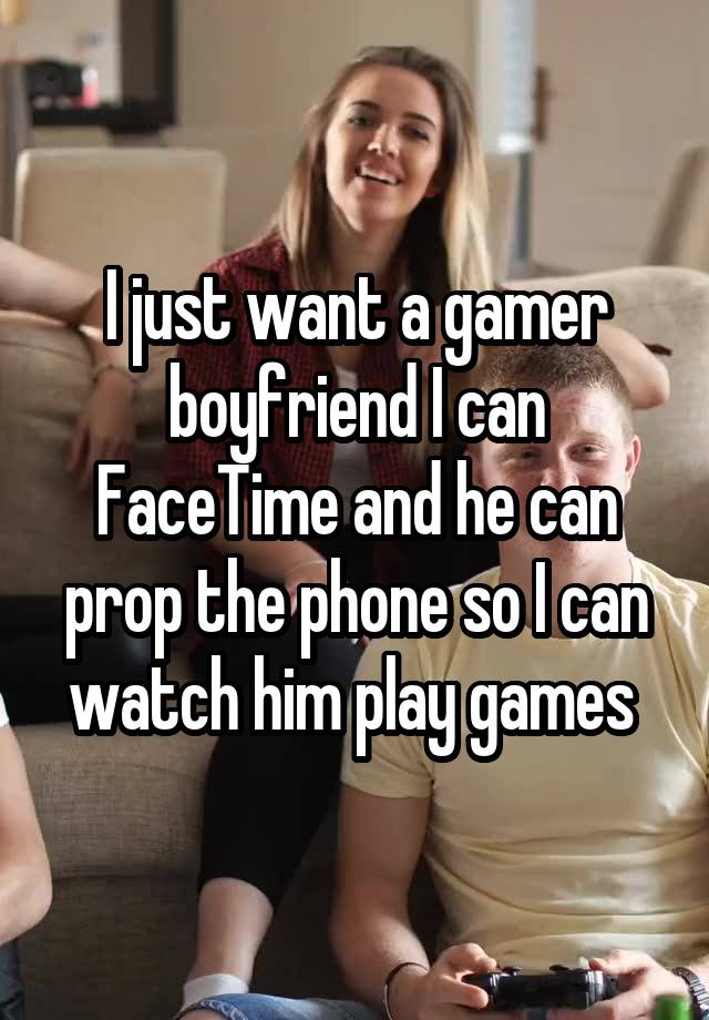 I just want a gamer boyfriend I can FaceTime and he can prop the phone so I can watch him play games 