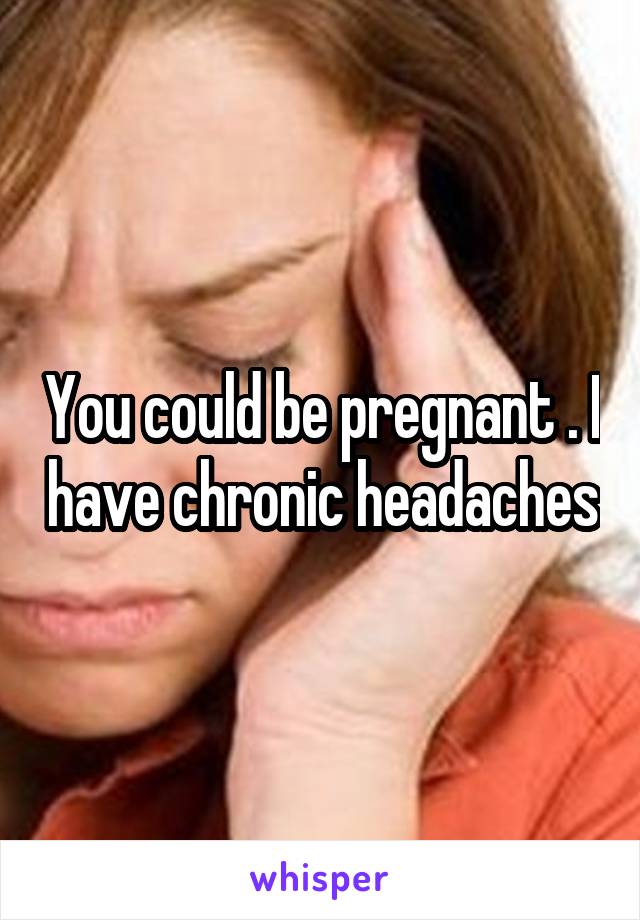 You could be pregnant . I have chronic headaches