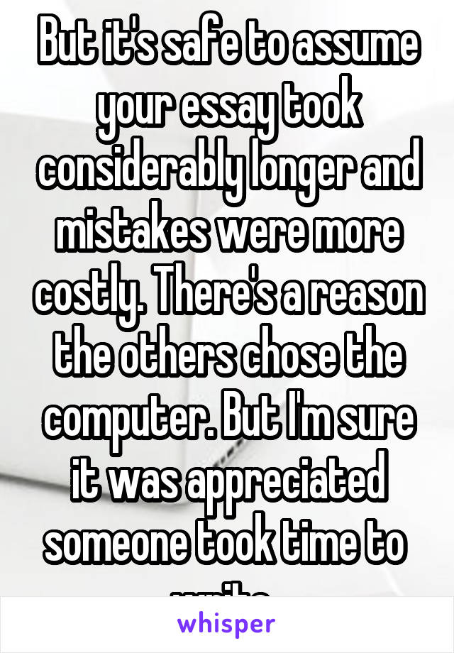 But it's safe to assume your essay took considerably longer and mistakes were more costly. There's a reason the others chose the computer. But I'm sure it was appreciated someone took time to  write. 