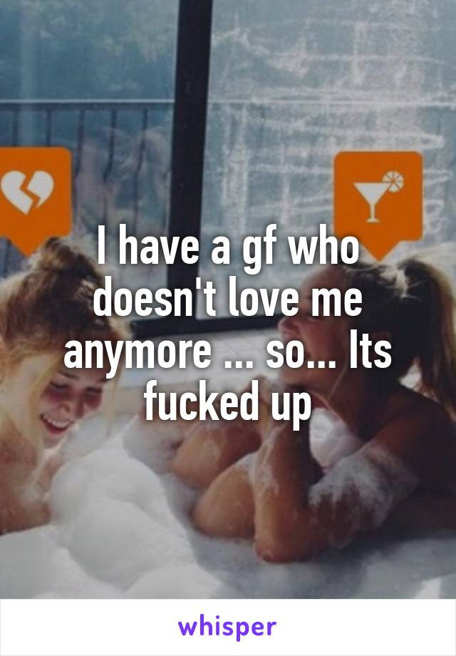 I have a gf who doesn't love me anymore ... so... Its fucked up
