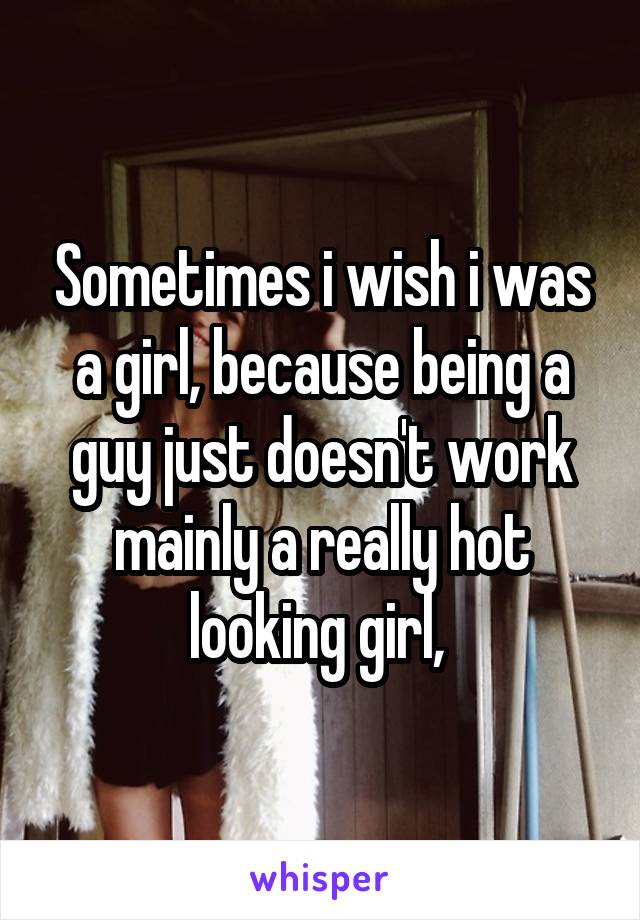 Sometimes i wish i was a girl, because being a guy just doesn't work mainly a really hot looking girl, 