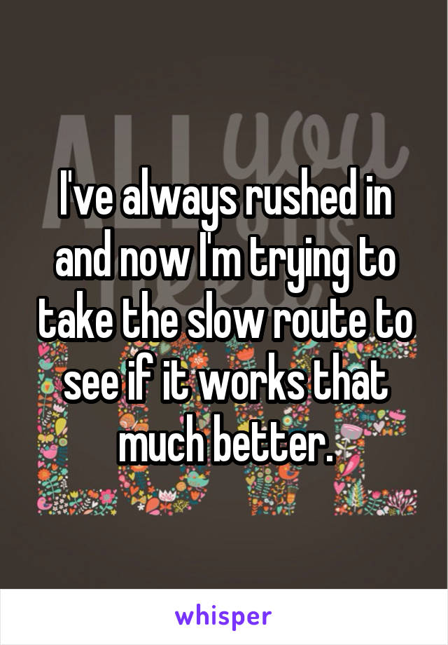 I've always rushed in and now I'm trying to take the slow route to see if it works that much better.