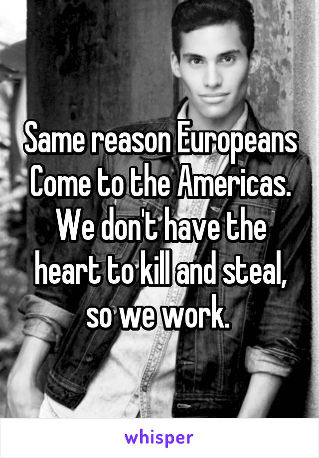 Same reason Europeans
Come to the Americas.
We don't have the heart to kill and steal, so we work. 