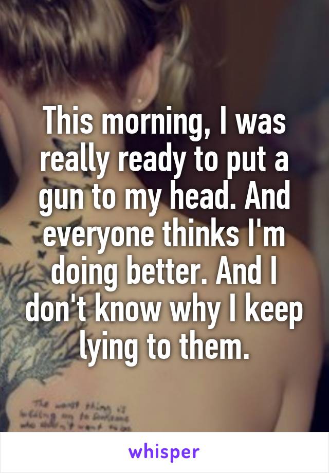 This morning, I was really ready to put a gun to my head. And everyone thinks I'm doing better. And I don't know why I keep lying to them.