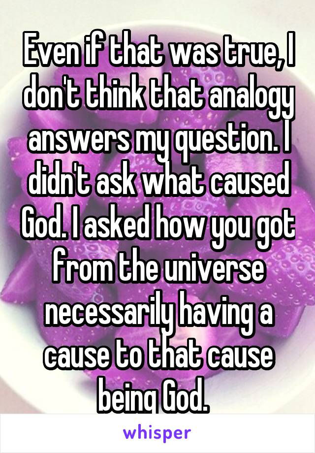 Even if that was true, I don't think that analogy answers my question. I didn't ask what caused God. I asked how you got from the universe necessarily having a cause to that cause being God.  