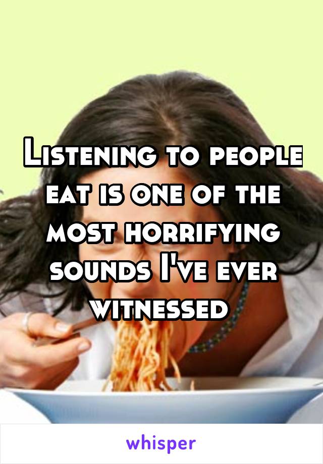 Listening to people eat is one of the most horrifying sounds I've ever witnessed 