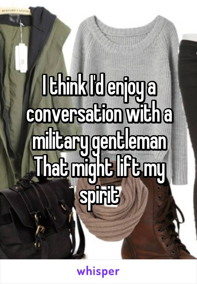 I think I'd enjoy a conversation with a military gentleman
That might lift my spirit