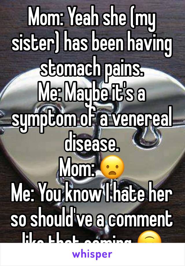 Mom: Yeah she (my sister) has been having stomach pains. 
Me: Maybe it's a symptom of a venereal disease.
Mom: ðŸ˜¦
Me: You know I hate her so should've a comment like that coming ðŸ™ƒ 