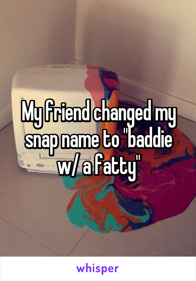My friend changed my snap name to "baddie w/ a fatty"