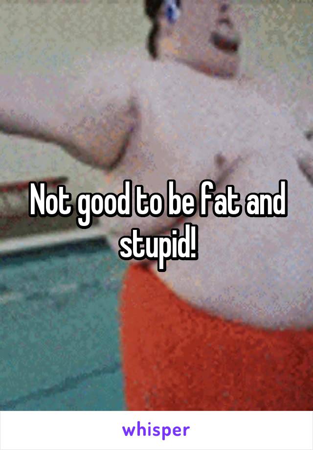 Not good to be fat and stupid!
